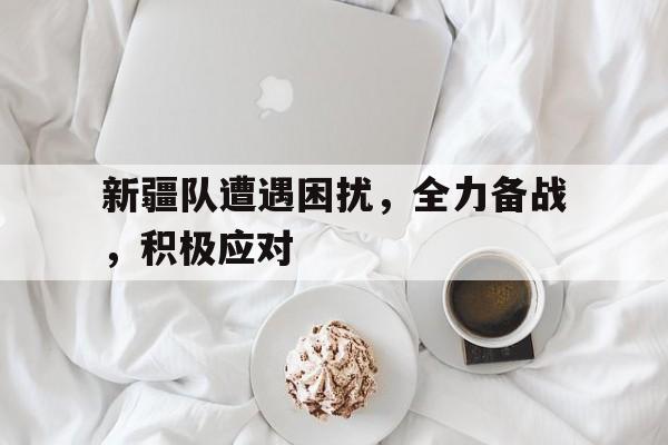 新疆队遭遇困扰，全力备战，积极应对